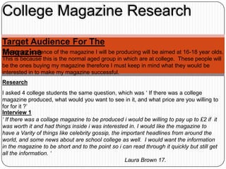 College Magazine Research
Target Audience For The
Magazine
The target audience of the magazine I will be producing will be aimed at 16-18 year olds.
This is because this is the normal aged group in which are at college. These people will
be the ones buying my magazine therefore I must keep in mind what they would be
interested in to make my magazine successful.
Research
I asked 4 college students the same question, which was ‘ If there was a college
magazine produced, what would you want to see in it, and what price are you willing to
for for it ?’
Interview 1
‘ If there was a collage magazine to be produced i would be willing to pay up to £2 if it
was worth it and had things inside i was interested in. I would like the magazine to
have a Varity of things like celebrity gossip, the important headlines from around the
world, and some news about are school college as well. I would want the information
in the magazine to be short and to the point so i can read through it quickly but still get
all the information. ‘
                                                     Laura Brown 17.
 