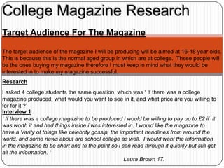 College Magazine Research
Target Audience For The Magazine

The target audience of the magazine I will be producing will be aimed at 16-18 year olds.
This is because this is the normal aged group in which are at college. These people will
be the ones buying my magazine therefore I must keep in mind what they would be
interested in to make my magazine successful.
Research
I asked 4 college students the same question, which was ‘ If there was a college
magazine produced, what would you want to see in it, and what price are you willing to
for for it ?’
Interview 1
‘ If there was a collage magazine to be produced i would be willing to pay up to £2 if it
was worth it and had things inside i was interested in. I would like the magazine to
have a Varity of things like celebrity gossip, the important headlines from around the
world, and some news about are school college as well. I would want the information
in the magazine to be short and to the point so i can read through it quickly but still get
all the information. ‘
                                                     Laura Brown 17.
 