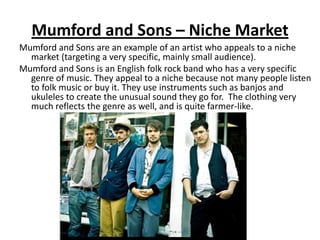 Mumford and Sons – Niche Market
Mumford and Sons are an example of an artist who appeals to a niche
  market (targeting a very specific, mainly small audience).
Mumford and Sons is an English folk rock band who has a very specific
  genre of music. They appeal to a niche because not many people listen
  to folk music or buy it. They use instruments such as banjos and
  ukuleles to create the unusual sound they go for. The clothing very
  much reflects the genre as well, and is quite farmer-like.
 
