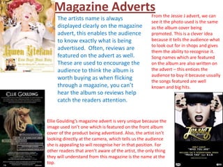 Magazine Adverts                                  From the Jessie J advert, we can
     The artists name is always                      see it the photo used is the same
     displayed clearly on the magazine               as the album cover being
     advert, this enables the audience               promoted. This is a clever idea
     to know exactly what is being                   because it tells the audience what
                                                     to look out for in shops and gives
     advertised. Often, reviews are                  them the ability to recognise it.
     featured on the advert as well.                 Song names which are featured
     These are used to encourage the                 on the album are also written on
     audience to think the album is                  the advert – this entices the
                                                     audience to buy it because usually
     worth buying as when flicking                   the songs featured are well
     through a magazine, you can’t                   known and big hits.
     hear the album so reviews help
     catch the readers attention.


Ellie Goulding’s magazine advert is very unique because the
image used isn’t one which is featured on the front album
cover of the product being advertised. Also, the artist isn’t
looking directly at the camera, which tells us the audience
she is appealing to will recognise her in that position. For
other readers that aren’t aware of the artist, the only thing
they will understand from this magazine is the name at the
top.
 