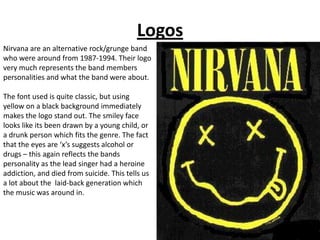 Logos
Nirvana are an alternative rock/grunge band
who were around from 1987-1994. Their logo
very much represents the band members
personalities and what the band were about.

The font used is quite classic, but using
yellow on a black background immediately
makes the logo stand out. The smiley face
looks like its been drawn by a young child, or
a drunk person which fits the genre. The fact
that the eyes are ‘x’s suggests alcohol or
drugs – this again reflects the bands
personality as the lead singer had a heroine
addiction, and died from suicide. This tells us
a lot about the laid-back generation which
the music was around in.
 