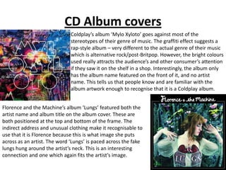 CD Album covers
                              Coldplay’s album ‘Mylo Xyloto’ goes against most of the
                              stereotypes of their genre of music. The graffiti effect suggests a
                              rap-style album – very different to the actual genre of their music
                              which is alternative rock/post-Britpop. However, the bright colours
                              used really attracts the audience’s and other consumer’s attention
                              if they saw it on the shelf in a shop. Interestingly, the album only
                              has the album name featured on the front of it, and no artist
                              name. This tells us that people know and are familiar with the
                              album artwork enough to recognise that it is a Coldplay album.


Florence and the Machine’s album ‘Lungs’ featured both the
artist name and album title on the album cover. These are
both positioned at the top and bottom of the frame. The
indirect address and unusual clothing make it recognisable to
use that it is Florence because this is what image she puts
across as an artist. The word ‘Lungs’ is paced across the fake
lungs hung around the artist’s neck. This is an interesting
connection and one which again fits the artist’s image.
 