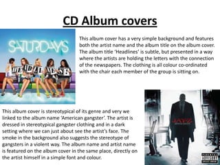 CD Album covers
                                  This album cover has a very simple background and features
                                  both the artist name and the album title on the album cover.
                                  The album title ‘Headlines’ is subtle, but presented in a way
                                  where the artists are holding the letters with the connection
                                  of the newspapers. The clothing is all colour co-ordinated
                                  with the chair each member of the group is sitting on.




This album cover is stereotypical of its genre and very we
linked to the album name ‘American gangster’. The artist is
dressed in stereotypical gangster clothing and in a dark
setting where we can just about see the artist’s face. The
smoke in the background also suggests the stereotype of
gangsters in a violent way. The album name and artist name
is featured on the album cover in the same place, directly on
the artist himself in a simple font and colour.
 