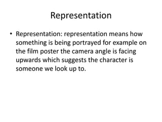 Representation
• Representation: representation means how
  something is being portrayed for example on
  the film poster the camera angle is facing
  upwards which suggests the character is
  someone we look up to.
 