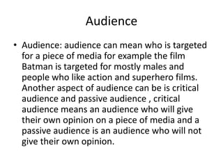 Audience
• Audience: audience can mean who is targeted
  for a piece of media for example the film
  Batman is targeted for mostly males and
  people who like action and superhero films.
  Another aspect of audience can be is critical
  audience and passive audience , critical
  audience means an audience who will give
  their own opinion on a piece of media and a
  passive audience is an audience who will not
  give their own opinion.
 