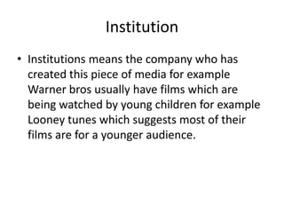 Institution
• Institutions means the company who has
  created this piece of media for example
  Warner bros usually have films which are
  being watched by young children for example
  Looney tunes which suggests most of their
  films are for a younger audience.
 