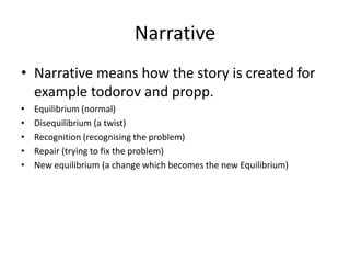Narrative
• Narrative means how the story is created for
  example todorov and propp.
•   Equilibrium (normal)
•   Disequilibrium (a twist)
•   Recognition (recognising the problem)
•   Repair (trying to fix the problem)
•   New equilibrium (a change which becomes the new Equilibrium)
 