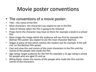 Movie poster conventions
• The conventions of a movie poster:
•   Title – the name of the film
•   Main characters- the characters you expect to see in the film
•    Date of release-when the film is going to be released
•   Props-items the character may have on them for example a book in a school
    film
•   Main image-the image which the audience will see first for example the
    Batman film poster you expect to see the main character Batman
•   Slogan-A piece of text which catches the readers eye for example ‘A fire will
    rise’ on the Batman film poster
•   Cast and crew-the real names of the main characters in the film and the
    names of the people who made the film
•   Age rating- target audience for the film for example a 15 age rating is aimed
    for people who are aged 15 and up
•   Billing block- shows the names of the people who made the film and the
    names of the characters
 