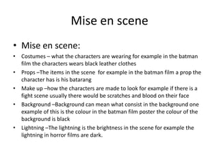 Mise en scene
• Mise en scene:
• Costumes – what the characters are wearing for example in the batman
  film the characters wears black leather clothes
• Props –The items in the scene for example in the batman film a prop the
  character has is his batarang
• Make up –how the characters are made to look for example if there is a
  fight scene usually there would be scratches and blood on their face
• Background –Background can mean what consist in the background one
  example of this is the colour in the batman film poster the colour of the
  background is black
• Lightning –The lightning is the brightness in the scene for example the
  lightning in horror films are dark.
 