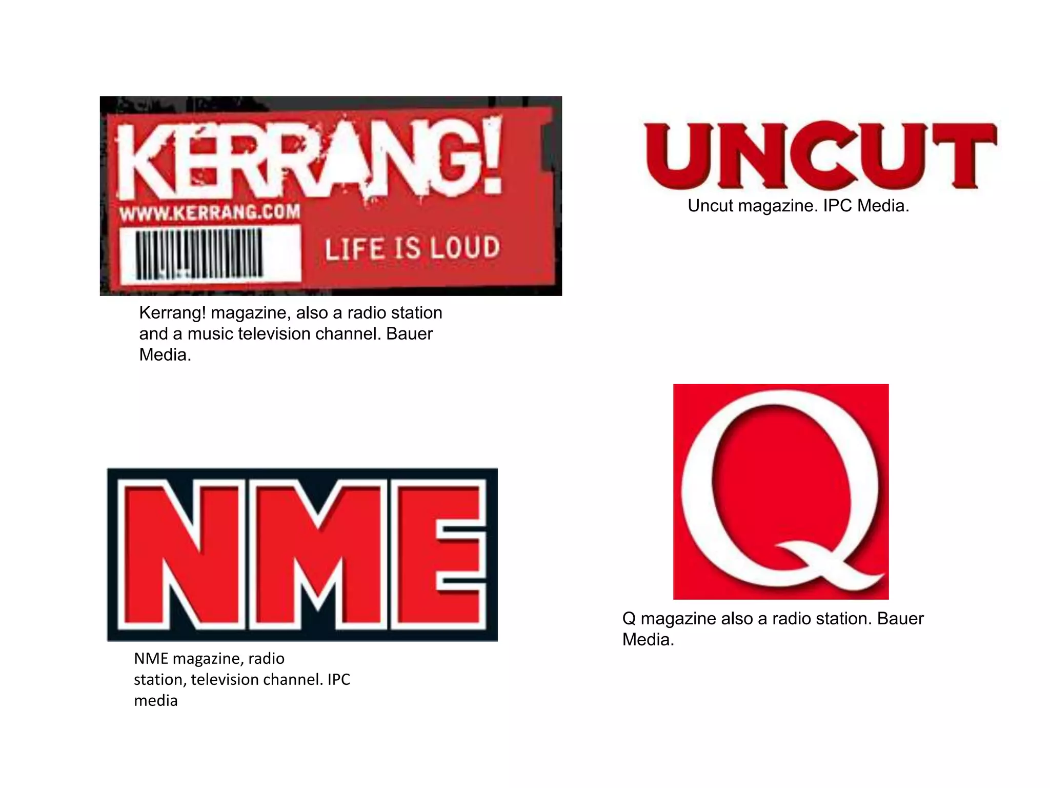 Uncut magazine. IPC Media.




Kerrang! magazine, also a radio station
and a music television channel. Bauer
Media.




                                          Q magazine also a radio station. Bauer
                                          Media.
NME magazine, radio
station, television channel. IPC
media
 