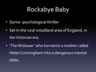 Rockabye Baby
• Genre- psychological thriller
• Set In the rural woodland area of England, in
  the Victorian era.
• ‘The Widower’ who torments a mother called
  Helen Cunningham into a dangerous mental
  state.
 