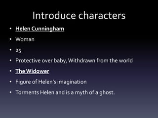 Introduce characters
• Helen Cunningham
• Woman
• 25
• Protective over baby, Withdrawn from the world
• The Widower
• Figure of Helen’s imagination
• Torments Helen and is a myth of a ghost.
 