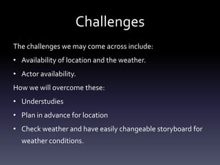 Challenges
The challenges we may come across include:
• Availability of location and the weather.
• Actor availability.
How we will overcome these:
• Understudies
• Plan in advance for location
• Check weather and have easily changeable storyboard for
  weather conditions.
 