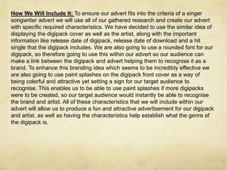 How We Will Include It: To ensure our advert fits into the criteria of a singer
songwriter advert we will use all of our gathered research and create our advert
with specific required characteristics. We have decided to use the similar idea of
displaying the digipack cover as well as the artist, along with the important
information like release date of digipack, release date of download and a hit
single that the digipack includes. We are also going to use a rounded font for our
digipack, so therefore going to use this within our advert so our audience can
make a link between the digipack and advert helping them to recognise it as a
brand. To enhance this branding idea which seems to be incredibly effective we
are also going to use paint splashes on the digipack front cover as a way of
being colorful and attractive yet setting a sign for our target audience to
recognise. This enables us to be able to use paint splashes if more digipacks
were to be created, so our target audience would instantly be able to recognise
the brand and artist. All of these characteristics that we will include within our
advert will allow us to produce a fun and attractive advertisement for our digipack
and artist, as well as having the characteristics help establish what the genre of
the digipack is.
 