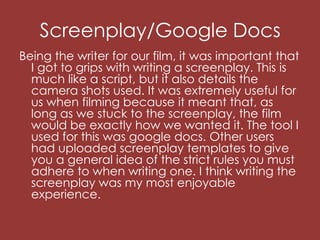 Screenplay/Google Docs
Being the writer for our film, it was important that
I got to grips with writing a screenplay. This is
much like a script, but it also details the
camera shots used. It was extremely useful for
us when filming because it meant that, as
long as we stuck to the screenplay, the film
would be exactly how we wanted it. The tool I
used for this was google docs. Other users
had uploaded screenplay templates to give
you a general idea of the strict rules you must
adhere to when writing one. I think writing the
screenplay was my most enjoyable
experience.
 