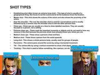 SHOT TYPES
• Establishing shot (Also known as extreme long shot) - This type of shot is usually of a
geographical thing, like house to set the scene and to let the audience know the location.
• Master shot - This shot shows the actions of the actors and also shows the proximity of the
actors.
• Over the shoulder - The over the shoulder shot is used for conversations and is usually
followed up by a reverse over the shoulder shot to see the other persons face.
• Close ups - Close ups are usually on a face to show detailed reactions. They are usually
focused on a person, not a setting.
• Extreme close ups - These mark the important moments or objects and do not need to have any
scenery in the shot because the previous shots have already shown you where you are.
• Medium close ups - These show a persons chest and face.
• Medium shot - These show a person from the waist upwards.
• Long shot - This shows a whole persons body, usually used for groups of people.
• Panorama – The camera pans around the scene by using a horizontal movement.
• Tilt – The camera tilts by using a vertical movement to show a full object, person, area etc.
• Tracking – This shot is used to follow something, like a person, car etc.
 