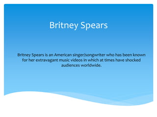 Britney Spears
Britney Spears is an American singer/songwriter who has been known
for her extravagant music videos in which at times have shocked
audiences worldwide.

 