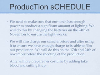 ProducTion sCHEDULE
•

We need to make sure that our torch has enough
power to produce a significant amount of lighting. We
will do this by changing the batteries on the 24th of
November to ensure the light works.

•

We will also charge our camera before and after using
it to ensure we have enough charge to be able to film
our production. We will do this on the 17th and 24th of
november before the shooting of the production

•

Amy will pre prepare her costume by adding fake
blood and cutting it up.

 