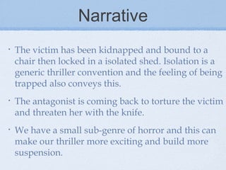 Narrative
•

The victim has been kidnapped and bound to a
chair then locked in a isolated shed. Isolation is a
generic thriller convention and the feeling of being
trapped also conveys this.

•

The antagonist is coming back to torture the victim
and threaten her with the knife.

•

We have a small sub-genre of horror and this can
make our thriller more exciting and build more
suspension.

 