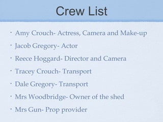 Crew List
•

Amy Crouch- Actress, Camera and Make-up

•

Jacob Gregory- Actor

•

Reece Hoggard- Director and Camera

•

Tracey Crouch- Transport

•

Dale Gregory- Transport

•

Mrs Woodbridge- Owner of the shed

•

Mrs Gun- Prop provider

 