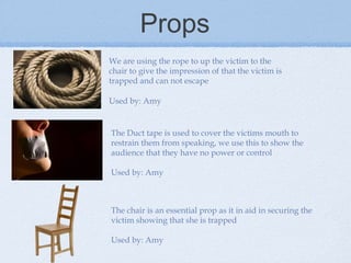 Props
We are using the rope to up the victim to the
chair to give the impression of that the victim is
trapped and can not escape
Used by: Amy

The Duct tape is used to cover the victims mouth to
restrain them from speaking, we use this to show the
audience that they have no power or control
Used by: Amy

The chair is an essential prop as it in aid in securing the
victim showing that she is trapped
Used by: Amy

 