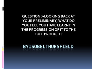 QUESTION 7-LOOKING BACK AT
YOUR PRELIMINARY, WHAT DO
YOU FEEL YOU HAVE LEARNT IN
THE PROGRESSION OF IT TO THE
FULL PRODUCT?

BYISOBELTHURSFIELD

 