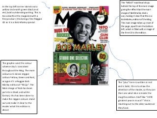 In the top left corner stands out a
yellow circle with green black and
red, bold outstanding writing. This is
too advertise the magazine with a
free product, this being a free Reggae
CD as it is a Bob Marley special.

The graphics and the colour
scheme stay’s consistent
throughout the Mag. The main
colours are classic reggae
colours Yellow, Green and Red,
as again it’s a Reggae Bob
Marley edition of “Mojo”. The
Main image of Bob has been
put into a black and white
format, this has been done to
make the reggae colours stand
out and make it clear to the
reader what this edition is
about.

The “MOJO” masthead drops
behind the top of the main image
giving the effect that the main
image of Bob Marley sticks
out, making it clear that this is a
Bob Marley edition of the Mag.
The main image takes up most of
the page, apart from the bottom
left, which is filled with a image of
the free CD in the edition.

The “plus” here is written in red
and is bold, this is to draw the
attention of the reader, so they can
then see what else is inside the
mag this edition. Stuff like “1970
greatest year in music?” this is
reaching out to the older audience
they have.

 