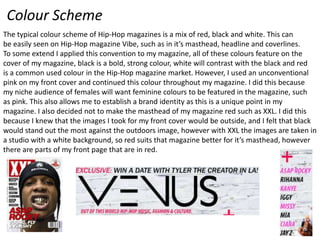 Colour Scheme
The typical colour scheme of Hip-Hop magazines is a mix of red, black and white. This can
be easily seen on Hip-Hop magazine Vibe, such as in it’s masthead, headline and coverlines.
To some extend I applied this convention to my magazine, all of these colours feature on the
cover of my magazine, black is a bold, strong colour, white will contrast with the black and red
is a common used colour in the Hip-Hop magazine market. However, I used an unconventional
pink on my front cover and continued this colour throughout my magazine. I did this because
my niche audience of females will want feminine colours to be featured in the magazine, such
as pink. This also allows me to establish a brand identity as this is a unique point in my
magazine. I also decided not to make the masthead of my magazine red such as XXL. I did this
because I knew that the images I took for my front cover would be outside, and I felt that black
would stand out the most against the outdoors image, however with XXL the images are taken in
a studio with a white background, so red suits that magazine better for it’s masthead, however
there are parts of my front page that are in red.

 