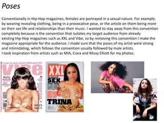 Poses
Conventionally in Hip-Hop magazines, females are portrayed in a sexual nature. For example,
by wearing revealing clothing, being in a provocative pose, or the article on them being more
on their sex life and relationships than their music. I wanted to stay away from this convention
completely because is the convention that isolates my target audience from already
existing Hip-Hop magazines such as XXL and Vibe, so by removing this convention I make the
magazine appropriate for the audience. I made sure that the poses of my artist were strong
and intimidating, which follows the convention usually followed by male artists.
I took inspiration from artists such as MIA, Ciara and Missy Elliott for my photos.

 