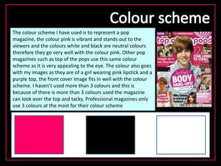 The colour scheme I have used is to represent a pop
magazine, the colour pink is vibrant and stands out to the
viewers and the colours white and black are neutral colours
therefore they go very well with the colour pink. Other pop
magazines such as top of the pops use this same colour
scheme as it is very appealing to the eye. The colour also goes
with my images as they are of a girl wearing pink lipstick and a
purple top, the front cover image fits in well with the colour
scheme. I haven’t used more than 3 colours and this is
because of there is more than 3 colours used the magazine
can look over the top and tacky. Professional magazines only
use 3 colours at the most for their colour scheme
 