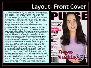 I have used techniques such as pull quotes,
this makes the reader want to read the
double page spread as my pull quotes are
intriguing. I have used cover lines to show
the reader what is actually in the
magazine and to pull the audience in. The
model credit is to show viewers who my
double page is going to be about, it also
draws the readers attention if they like the
model. I have had professional pictures
taken in a professional environment, this
makes it look like a real magazine as the
images are similar. A clear house style has
been used throughout the magazine to
show the pop genre of my magazine, this
is colors such as pink and black. The text
used is a sans serif text, this ensures that
my magazine doesn't look unprofessional.
Another technique used was line spacing, I
made sure the spaces between the texts
were small so it looks like magazine text.
 