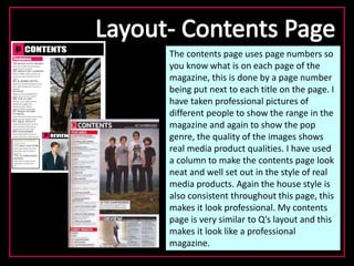 The contents page uses page numbers so
you know what is on each page of the
magazine, this is done by a page number
being put next to each title on the page. I
have taken professional pictures of
different people to show the range in the
magazine and again to show the pop
genre, the quality of the images shows
real media product qualities. I have used
a column to make the contents page look
neat and well set out in the style of real
media products. Again the house style is
also consistent throughout this page, this
makes it look professional. My contents
page is very similar to Q’s layout and this
makes it look like a professional
magazine.
 