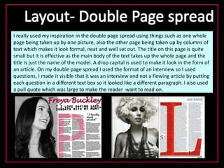 I really used my inspiration in the double page spread using things such as one whole
page being taken up by one picture, also the other page being taken up by columns of
text which makes it look formal, neat and well set out. The title on this page is quite
small but it is effective as the main body of the text takes up the whole page and the
title is just the name of the model. A drop capital is used to make it look in the form of
an article. On my double page spread I used the format of an interview so I used
questions, I made it visible that it was an interview and not a flowing article by putting
each question in a different text box so it looked like a different paragraph. I also used
a pull quote which was large to make the reader want to read on.
 