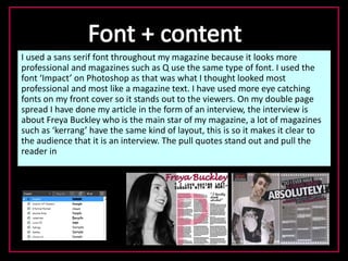 I used a sans serif font throughout my magazine because it looks more
professional and magazines such as Q use the same type of font. I used the
font ‘Impact’ on Photoshop as that was what I thought looked most
professional and most like a magazine text. I have used more eye catching
fonts on my front cover so it stands out to the viewers. On my double page
spread I have done my article in the form of an interview, the interview is
about Freya Buckley who is the main star of my magazine, a lot of magazines
such as ‘kerrang’ have the same kind of layout, this is so it makes it clear to
the audience that it is an interview. The pull quotes stand out and pull the
reader in
 