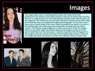 The images taken were in a photography studio, this makes them look
professional and similar to real media products, they are of models who look like
they are in a pop band or are in the pop industry and this helps with the genre of
my magazine. The models are all up to date with their fashion and this also makes
them look like they are professional magazine photographs. On my front cover I
have used a simple image of the main model so people know what is to come in
the double page, she is wearing pinks and purples so it goes with my colour
scheme. The contents page images are smaller and are just to tell the readers
what is in the other pages. My double page spread image is a close up of the
same model that is on my front cover, I used my inspiration from Q magazine in
this image as they use a lot of close ups in their double page articles, I have put
this image into black and white so it looks more effective and so it looks retro.
 