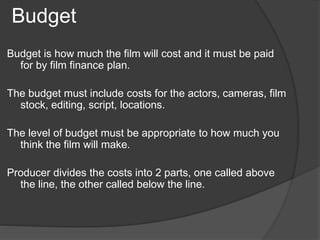 Budget 
Budget is how much the film will cost and it must be paid 
for by film finance plan. 
The budget must include costs for the actors, cameras, film 
stock, editing, script, locations. 
The level of budget must be appropriate to how much you 
think the film will make. 
Producer divides the costs into 2 parts, one called above 
the line, the other called below the line. 
 