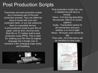 Transcripts and post production scripts 
are a necessary part of the post 
production process. They can either be 
done in house with your own 
production team, or you can outsource 
them to a specialist service. 
A post production script is your film on 
paper, shot by shot, word by word. 
Most film or TV makers want a post 
production script (PPS). This is used 
for: dubbing your film from its original 
language into a foreign one; to 
reversion a film (changing major parts) 
and Subtitling. 
Post production scripts can vary 
in detailed but will have to 
include: 
Vision - Full shot log describing 
the pictures, titles & on screen 
captions 
Audio - Transcribed version of 
all commentary and sync 
whether in or out of sight 
Music - All music cues named by 
title 
Time code - All of the above will 
be identified by time code 
Post Production Scripts 
 