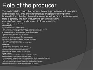 Role of the producer 
The producer is the person that oversees the whole production of a film and plans 
and organises it all. They are either employed by a production company or 
independent, and they help the creative people as well as the accounting personnel. 
there is generally one main producer who can sometimes hire 
executive/associate/co producers etc. to do particular jobs. 
Some of the producers roles include: 
Preproduction: 
•Find material from a book or script. 
•Get the script into good enough shape to attract a director (and studio). 
•Secure financing for the film, if it is not being made for a studio. 
•Choose the director and other parts of the creative team. 
•Cast the actors, working with the director. 
•Determine locations and budget. 
•Decide on cinematographer and special effects. 
•Hire a production team including crew and producers. 
•Develop a shooting schedule. 
•Create a detailed plan of action for production. 
Production: 
•Offer creative suggestions to the director. 
•Handle problems with actors or creative staff. 
•Monitor production timetable and budget. 
•Review video dailies, the film shot each day. 
Postproduction: 
•Discuss order and selection of scenes with the director. 
•Review the fine cut of the film after it is edited. 
•In some cases, polish, revise and restructure the film to create the final cut. 
•Work with a distributor to secure distribution for the film. 
This may include showing the distributors the final cut of the film. 
•Review the distributor's advertising campaign for the film. 
 