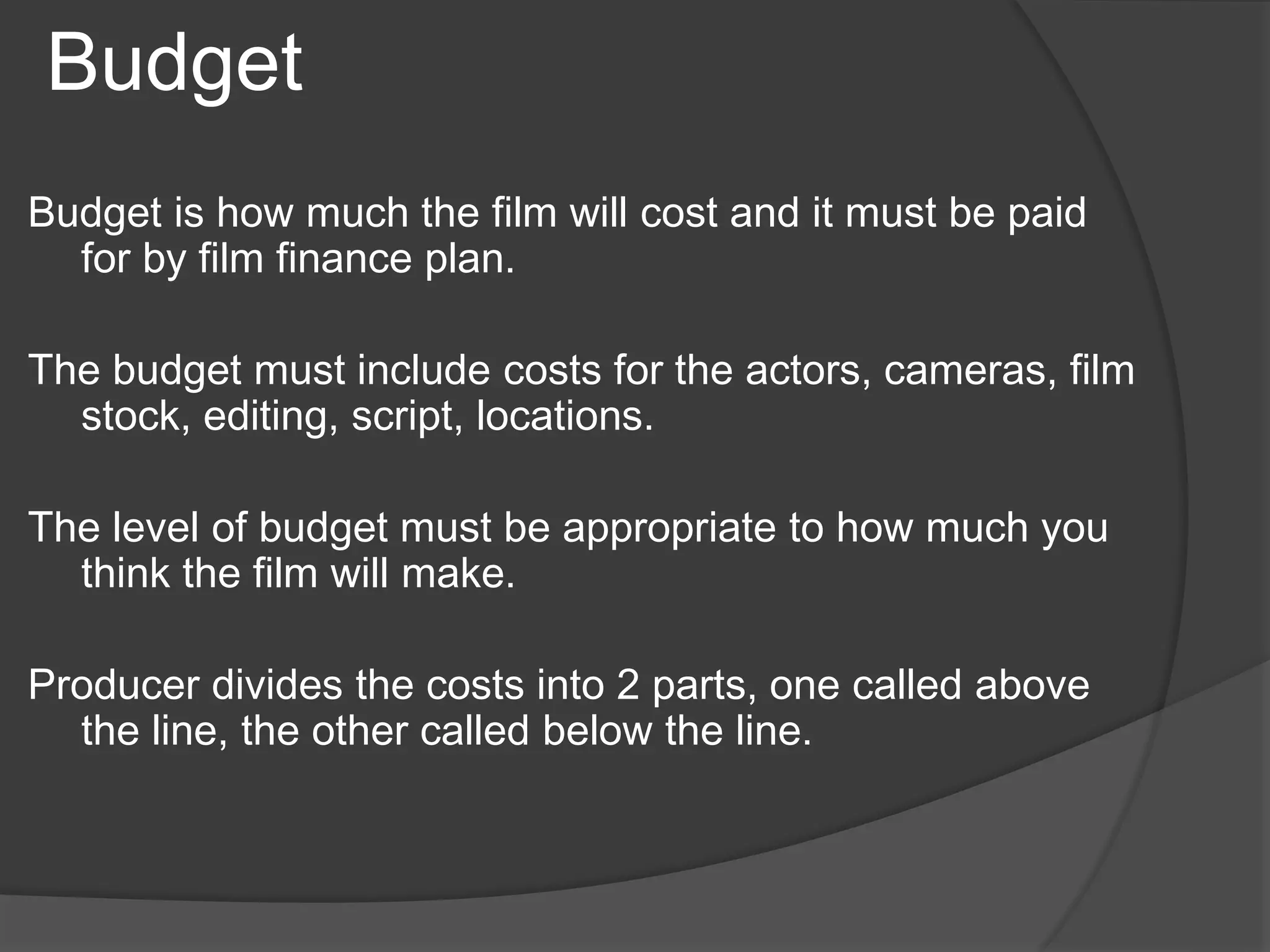 Budget 
Budget is how much the film will cost and it must be paid 
for by film finance plan. 
The budget must include costs for the actors, cameras, film 
stock, editing, script, locations. 
The level of budget must be appropriate to how much you 
think the film will make. 
Producer divides the costs into 2 parts, one called above 
the line, the other called below the line. 
 