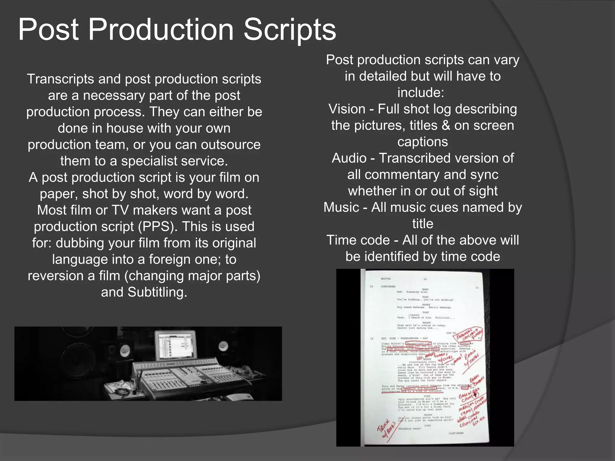 Transcripts and post production scripts 
are a necessary part of the post 
production process. They can either be 
done in house with your own 
production team, or you can outsource 
them to a specialist service. 
A post production script is your film on 
paper, shot by shot, word by word. 
Most film or TV makers want a post 
production script (PPS). This is used 
for: dubbing your film from its original 
language into a foreign one; to 
reversion a film (changing major parts) 
and Subtitling. 
Post production scripts can vary 
in detailed but will have to 
include: 
Vision - Full shot log describing 
the pictures, titles & on screen 
captions 
Audio - Transcribed version of 
all commentary and sync 
whether in or out of sight 
Music - All music cues named by 
title 
Time code - All of the above will 
be identified by time code 
Post Production Scripts 
 