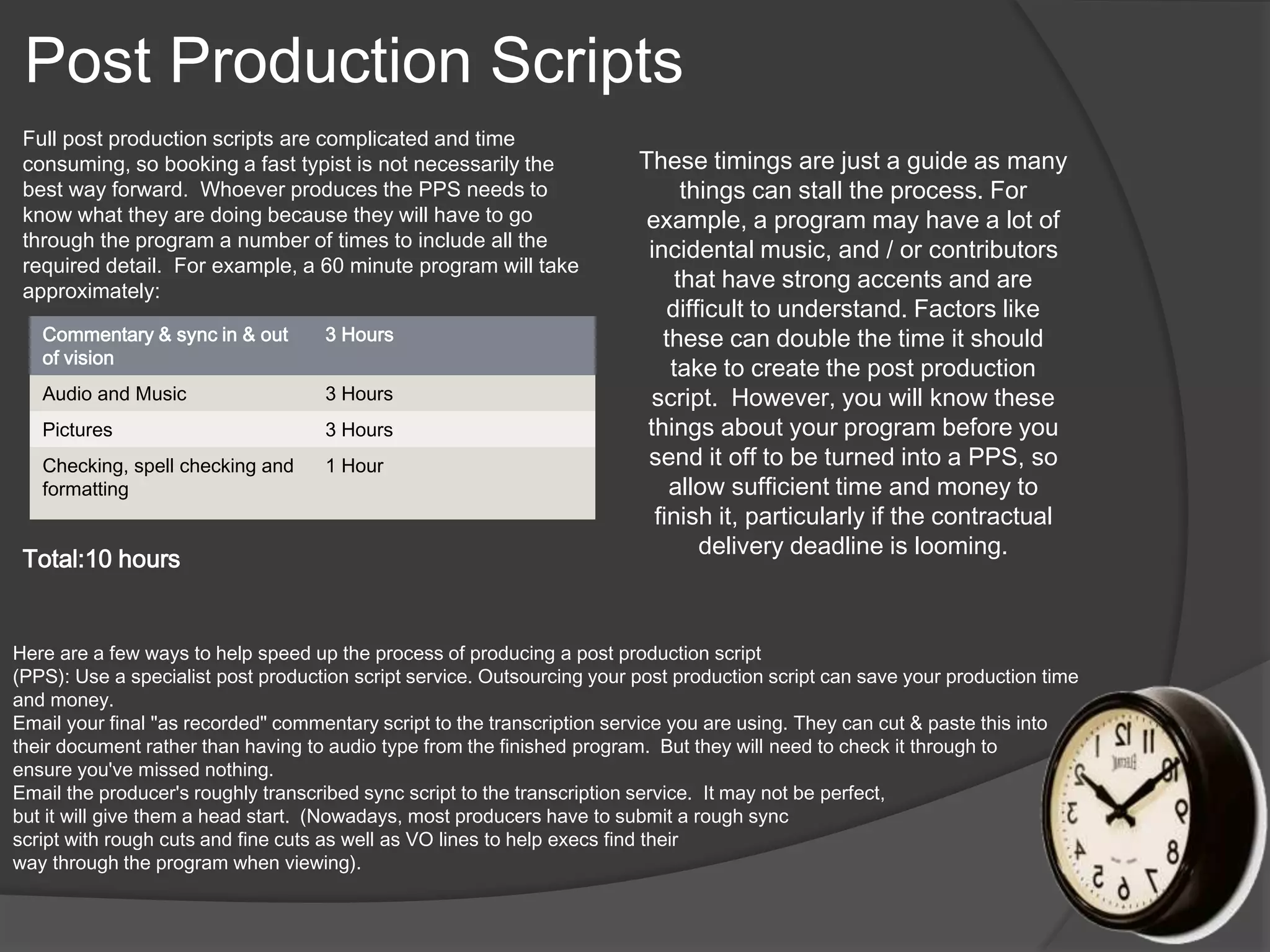 Post Production Scripts 
Full post production scripts are complicated and time 
consuming, so booking a fast typist is not necessarily the 
best way forward. Whoever produces the PPS needs to 
know what they are doing because they will have to go 
through the program a number of times to include all the 
required detail. For example, a 60 minute program will take 
approximately: 
Commentary & sync in & out 
of vision 
Total:10 hours 
3 Hours 
Audio and Music 3 Hours 
Pictures 3 Hours 
Checking, spell checking and 
1 Hour 
formatting 
These timings are just a guide as many 
things can stall the process. For 
example, a program may have a lot of 
incidental music, and / or contributors 
that have strong accents and are 
difficult to understand. Factors like 
these can double the time it should 
take to create the post production 
script. However, you will know these 
things about your program before you 
send it off to be turned into a PPS, so 
allow sufficient time and money to 
finish it, particularly if the contractual 
delivery deadline is looming. 
Here are a few ways to help speed up the process of producing a post production script 
(PPS): Use a specialist post production script service. Outsourcing your post production script can save your production time 
and money. 
Email your final "as recorded" commentary script to the transcription service you are using. They can cut & paste this into 
their document rather than having to audio type from the finished program. But they will need to check it through to 
ensure you've missed nothing. 
Email the producer's roughly transcribed sync script to the transcription service. It may not be perfect, 
but it will give them a head start. (Nowadays, most producers have to submit a rough sync 
script with rough cuts and fine cuts as well as VO lines to help execs find their 
way through the program when viewing). 
 