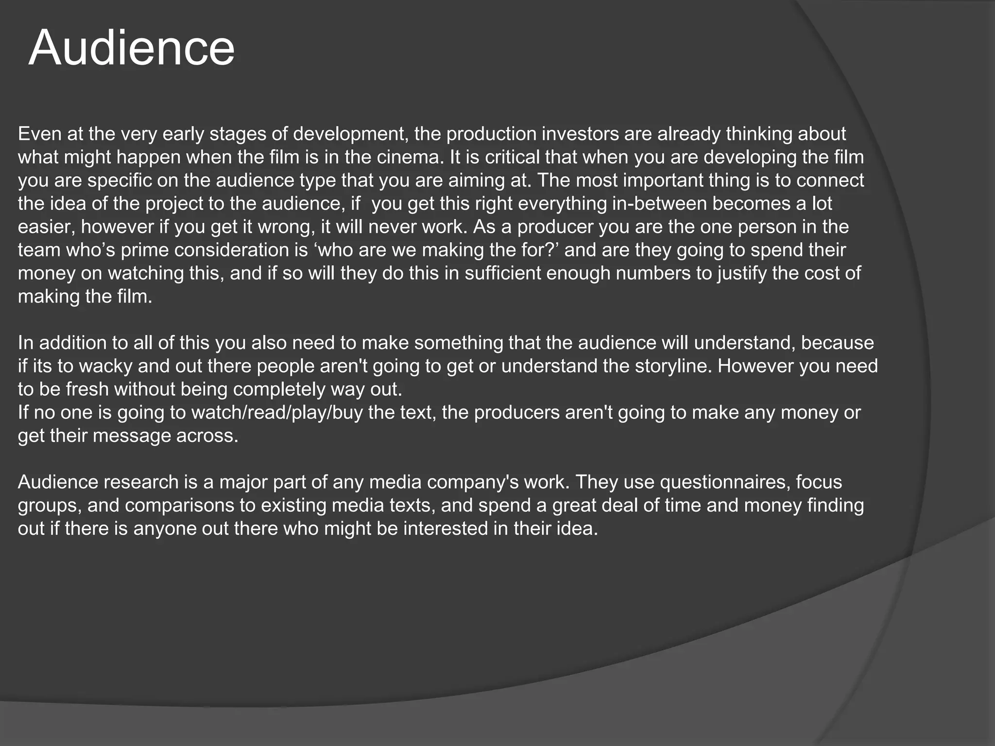 Audience 
Even at the very early stages of development, the production investors are already thinking about 
what might happen when the film is in the cinema. It is critical that when you are developing the film 
you are specific on the audience type that you are aiming at. The most important thing is to connect 
the idea of the project to the audience, if you get this right everything in-between becomes a lot 
easier, however if you get it wrong, it will never work. As a producer you are the one person in the 
team who’s prime consideration is ‘who are we making the for?’ and are they going to spend their 
money on watching this, and if so will they do this in sufficient enough numbers to justify the cost of 
making the film. 
In addition to all of this you also need to make something that the audience will understand, because 
if its to wacky and out there people aren't going to get or understand the storyline. However you need 
to be fresh without being completely way out. 
If no one is going to watch/read/play/buy the text, the producers aren't going to make any money or 
get their message across. 
Audience research is a major part of any media company's work. They use questionnaires, focus 
groups, and comparisons to existing media texts, and spend a great deal of time and money finding 
out if there is anyone out there who might be interested in their idea. 
 