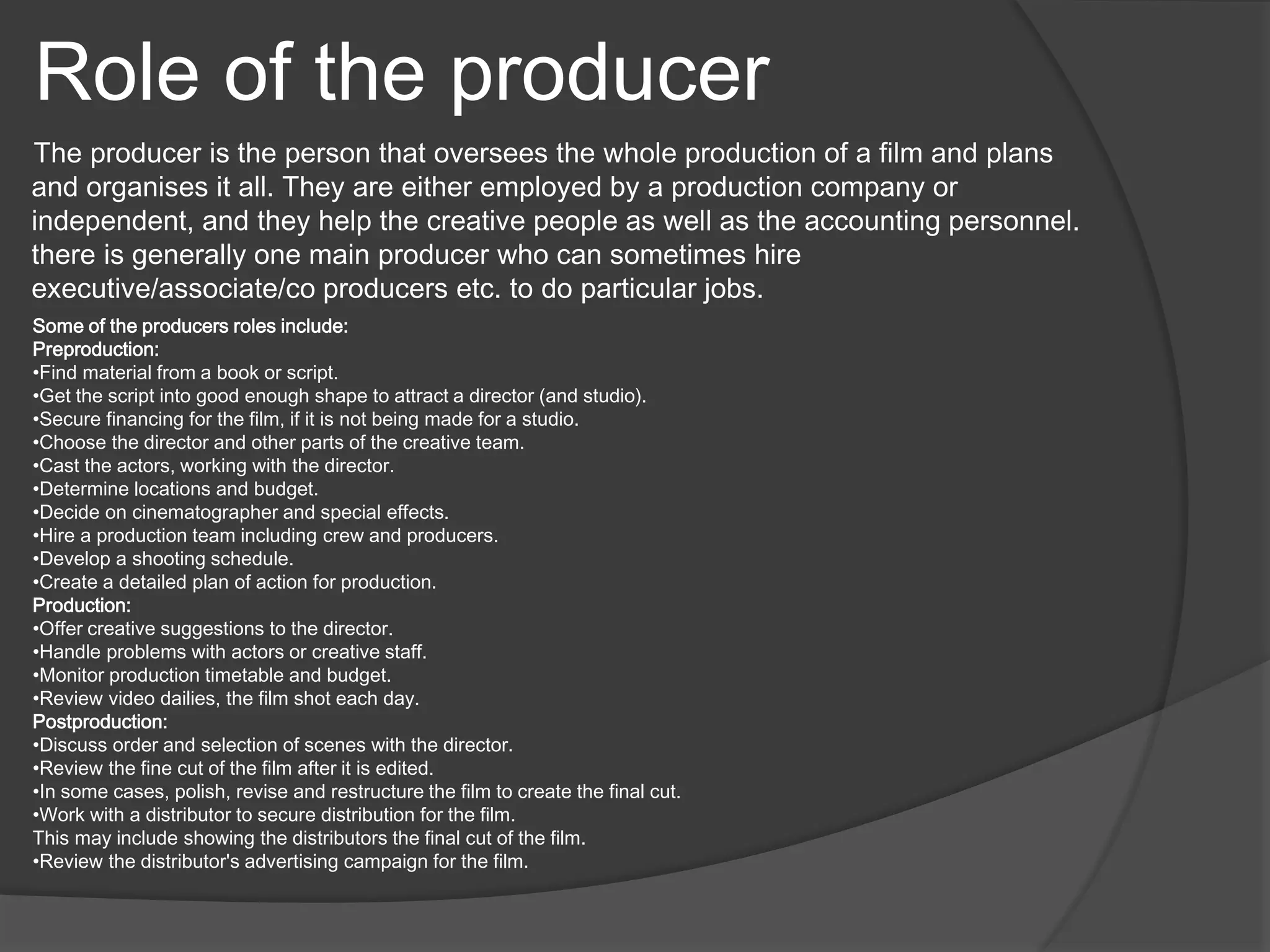 Role of the producer 
The producer is the person that oversees the whole production of a film and plans 
and organises it all. They are either employed by a production company or 
independent, and they help the creative people as well as the accounting personnel. 
there is generally one main producer who can sometimes hire 
executive/associate/co producers etc. to do particular jobs. 
Some of the producers roles include: 
Preproduction: 
•Find material from a book or script. 
•Get the script into good enough shape to attract a director (and studio). 
•Secure financing for the film, if it is not being made for a studio. 
•Choose the director and other parts of the creative team. 
•Cast the actors, working with the director. 
•Determine locations and budget. 
•Decide on cinematographer and special effects. 
•Hire a production team including crew and producers. 
•Develop a shooting schedule. 
•Create a detailed plan of action for production. 
Production: 
•Offer creative suggestions to the director. 
•Handle problems with actors or creative staff. 
•Monitor production timetable and budget. 
•Review video dailies, the film shot each day. 
Postproduction: 
•Discuss order and selection of scenes with the director. 
•Review the fine cut of the film after it is edited. 
•In some cases, polish, revise and restructure the film to create the final cut. 
•Work with a distributor to secure distribution for the film. 
This may include showing the distributors the final cut of the film. 
•Review the distributor's advertising campaign for the film. 
 