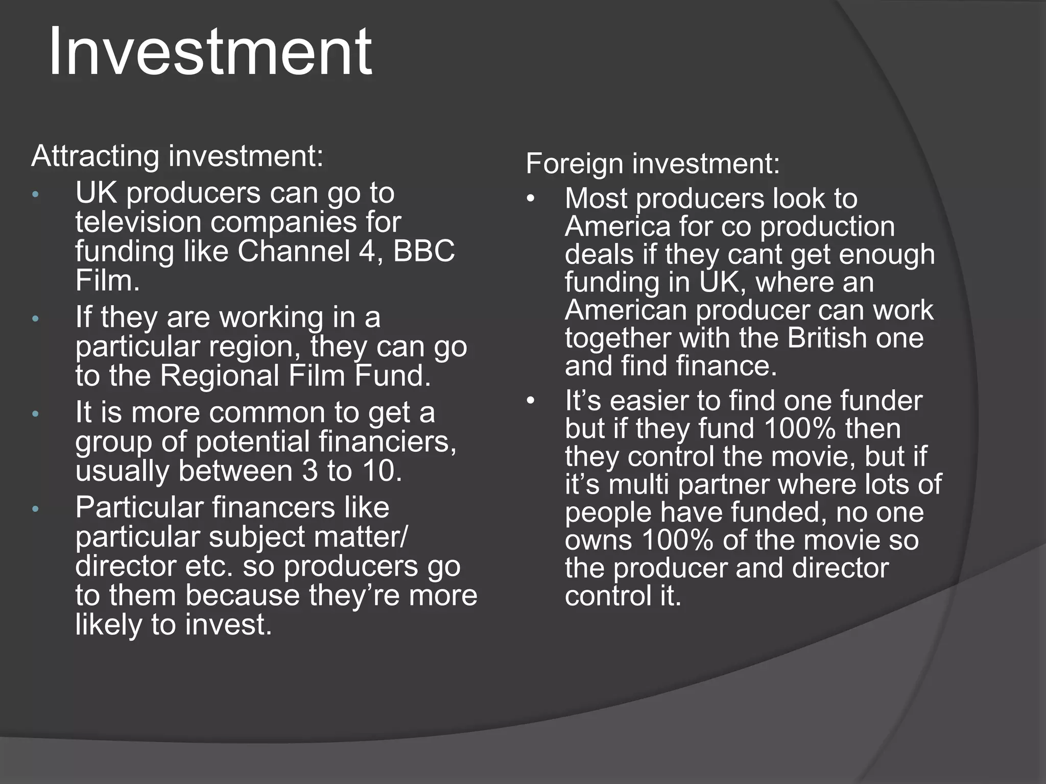 Investment 
Attracting investment: 
• UK producers can go to 
television companies for 
funding like Channel 4, BBC 
Film. 
• If they are working in a 
particular region, they can go 
to the Regional Film Fund. 
• It is more common to get a 
group of potential financiers, 
usually between 3 to 10. 
• Particular financers like 
particular subject matter/ 
director etc. so producers go 
to them because they’re more 
likely to invest. 
Foreign investment: 
• Most producers look to 
America for co production 
deals if they cant get enough 
funding in UK, where an 
American producer can work 
together with the British one 
and find finance. 
• It’s easier to find one funder 
but if they fund 100% then 
they control the movie, but if 
it’s multi partner where lots of 
people have funded, no one 
owns 100% of the movie so 
the producer and director 
control it. 
 