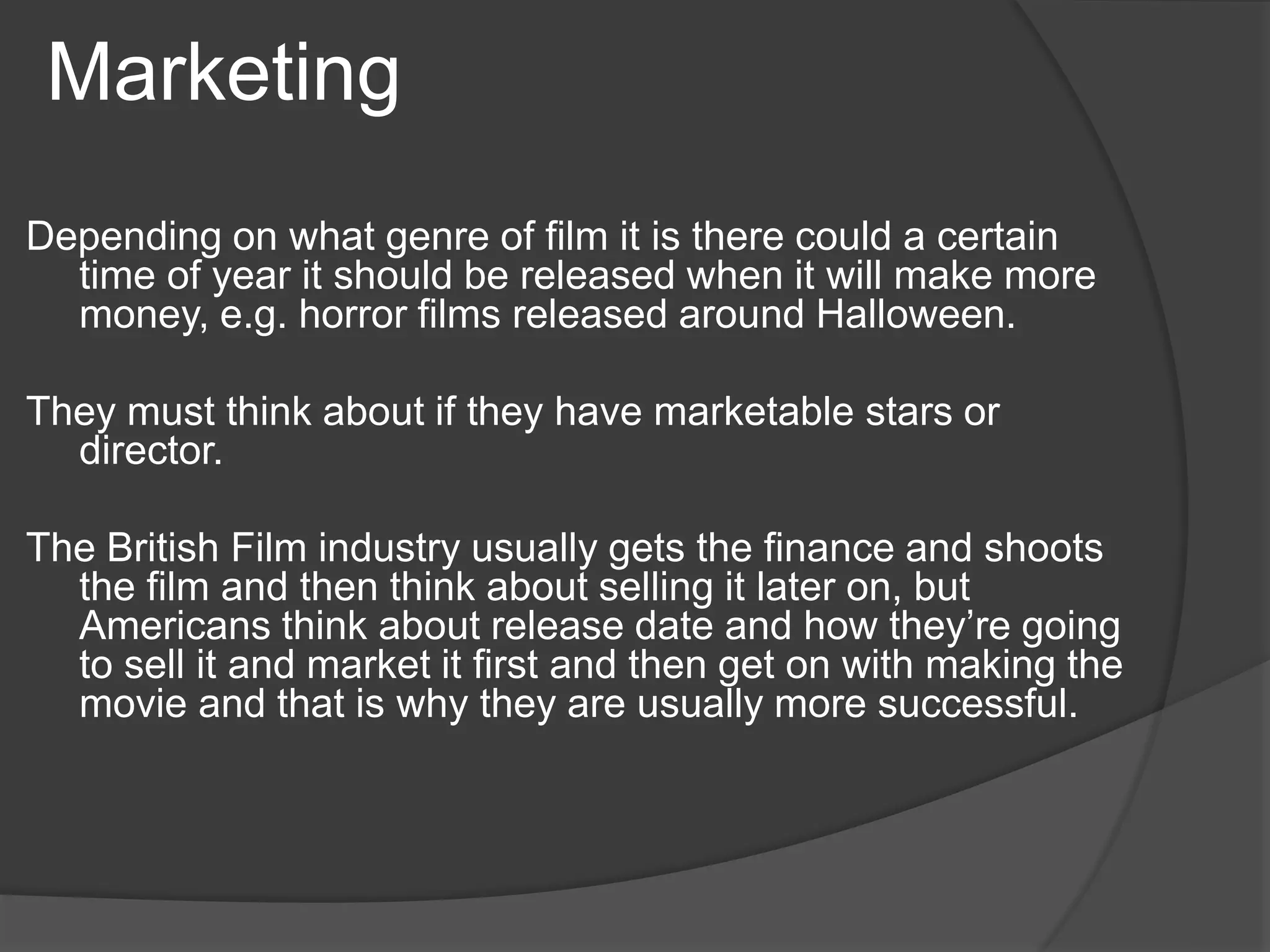 Marketing 
Depending on what genre of film it is there could a certain 
time of year it should be released when it will make more 
money, e.g. horror films released around Halloween. 
They must think about if they have marketable stars or 
director. 
The British Film industry usually gets the finance and shoots 
the film and then think about selling it later on, but 
Americans think about release date and how they’re going 
to sell it and market it first and then get on with making the 
movie and that is why they are usually more successful. 
 