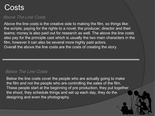 Costs 
Above The Line Costs 
Above the line costs is the creative side to making the film, so things like: 
the scripts; paying for the rights to a novel; the producer, director and their 
teams; money is also paid out for research as well. The above the line costs 
also pay for the principle cast which is usually the two main characters in the 
film, however it can also be several more highly paid actors. 
Overall the above the line costs are the costs of creating the story. 
Below The Line Costs 
Below the line costs cover the people who are actually going to make 
the film and not the people who are controlling the sales of the film. 
These people start at the beginning of pre production, they put together 
the shoot, they schedule things and set up each day, they do the 
designing and even the photography. 
