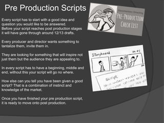 Pre Production Scripts 
Every script has to start with a good idea and 
question you would like to be answered. 
Before your script reaches post production stages 
it will have gone through around 12/13 drafts. 
Every producer and director wants something to 
tantalize them, invite them in. 
They are looking for something that will inspire not 
just them but the audience they are appealing to. 
In every script has to have a beginning, middle and 
end, without this your script will go no where. 
How else can you tell you have been given a good 
script? That is a combination of instinct and 
knowledge of the market. 
Once you have finished your pre production script, 
it is ready to move onto post production. 
 