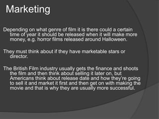Marketing 
Depending on what genre of film it is there could a certain 
time of year it should be released when it will make more 
money, e.g. horror films released around Halloween. 
They must think about if they have marketable stars or 
director. 
The British Film industry usually gets the finance and shoots 
the film and then think about selling it later on, but 
Americans think about release date and how they’re going 
to sell it and market it first and then get on with making the 
movie and that is why they are usually more successful. 
 