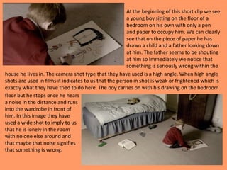 At the beginning of this short clip we see 
a young boy sitting on the floor of a 
bedroom on his own with only a pen 
and paper to occupy him. We can clearly 
see that on the piece of paper he has 
drawn a child and a father looking down 
at him. The father seems to be shouting 
at him so Immediately we notice that 
something is seriously wrong within the 
house he lives in. The camera shot type that they have used is a high angle. When high angle 
shots are used in films it indicates to us that the person in shot is weak or frightened which is 
exactly what they have tried to do here. The boy carries on with his drawing on the bedroom 
floor but he stops once he hears 
a noise in the distance and runs 
into the wardrobe in front of 
him. In this image they have 
used a wide shot to imply to us 
that he is lonely in the room 
with no one else around and 
that maybe that noise signifies 
that something is wrong. 
 