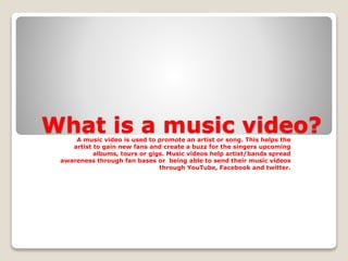 What is a music video? 
A music video is used to promote an artist or song. This helps the 
artist to gain new fans and create a buzz for the singers upcoming 
albums, tours or gigs. Music videos help artist/bands spread 
awareness through fan bases or being able to send their music videos 
through YouTube, Facebook and twitter. 
 